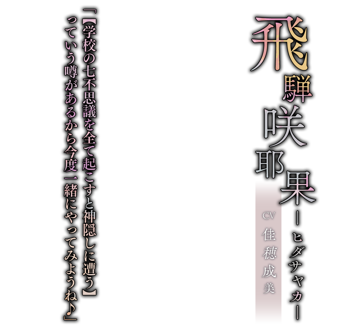 飛騨 咲耶果（ひだ さやか）CV.佳穂成美「【学校の七不思議を全て起こすと神隠しに遭う】っていう噂があるから今度一緒にやってみようね♪」