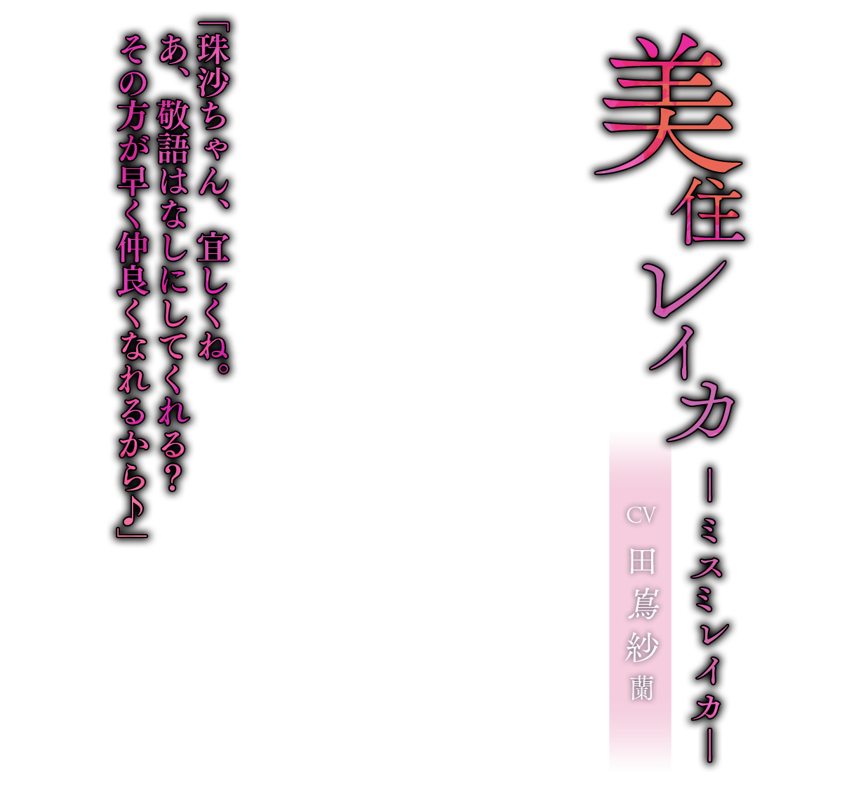 美住 レイカ（みすみ れいか）CV.田嶌紗蘭「珠沙ちゃん、宜しくね。あ、敬語はなしにしてくれる？その方が早く仲良くなれるから♪」