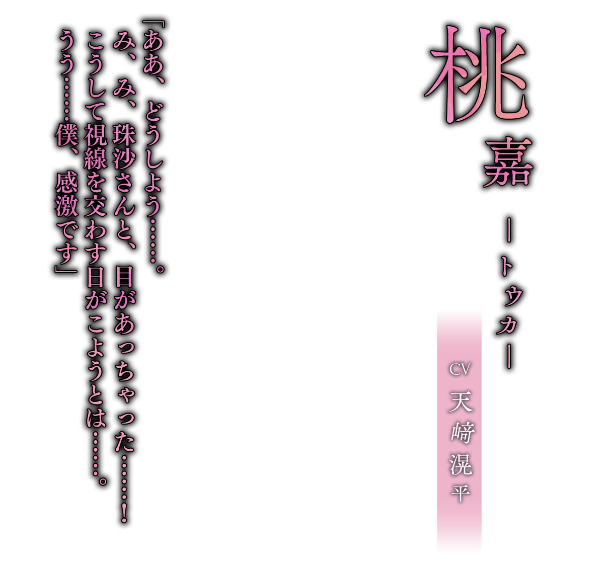 桃嘉（とうか）CV.天﨑滉平「ああ、どうしよう……。み、み、珠沙さんと、目があっちゃった……！こうして視線を交わす日がこようとは……。うう……僕、感激です」