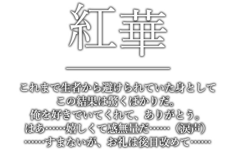 紅華「これまで生者から避けられていた身としてこの結果は驚くばかりだ。俺を好きでいてくれて、ありがとう。はあ……嬉しくて感無量だ……（涙声）……すまないが、お礼は後日改めて……」