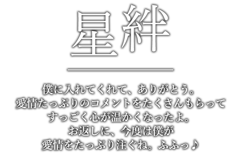 星絆「僕に入れてくれて、ありがとう。愛情たっぷりのコメントをたくさんもらってすっごく心が温かくなったよ。お返しに、今度は僕が愛情をたっぷり注ぐね。ふふっ♪」