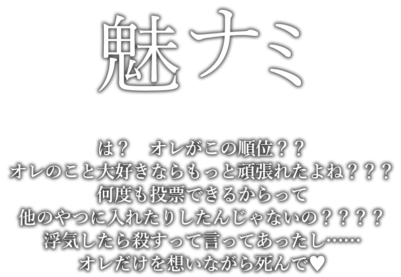 魅ナミ「は？オレがこの順位？？オレのこと大好きならもっと頑張れたよね？？？何度も投票できるからって他のやつに入れたりしたんじゃないの？？？？浮気したら殺すって言ってあったし……オレだけを想いながら死んで（ハート）」