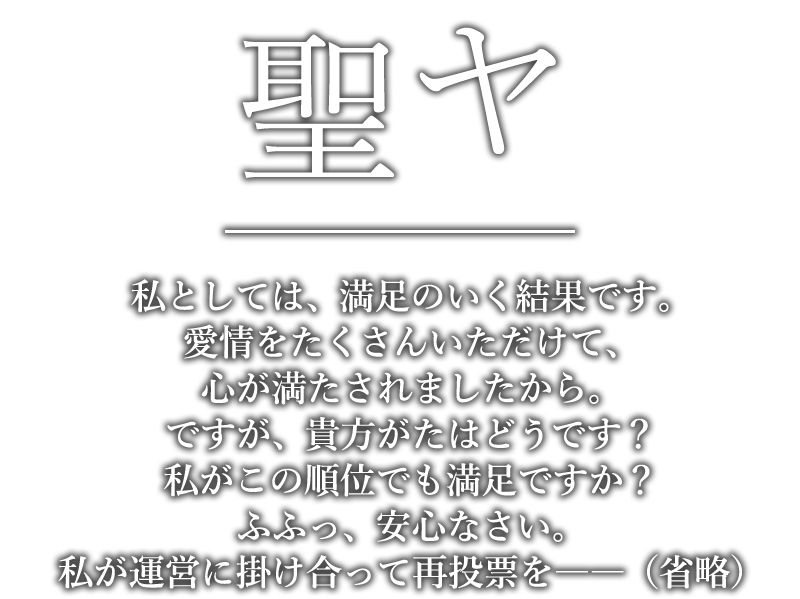 聖ヤ「私としては、満足のいく結果です。愛情をたくさんいただけて、心が満たされましたから。ですが、貴方がたはどうです？私がこの順位でも満足ですか？ふふっ、安心なさい。私が運営に掛け合って再投票を――（省略）」