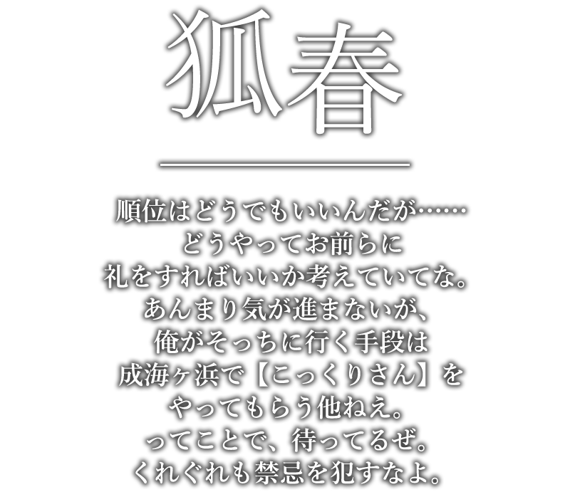 狐春「順位はどうでもいいんだが……どうやってお前らに礼をすればいいか考えていてな。あんまり気が進まないが、俺がそっちに行く手段は成海ヶ浜で【こっくりさん】をやってもらう他ねえ。ってことで、待ってるぜ。くれぐれも禁忌を犯すなよ。」