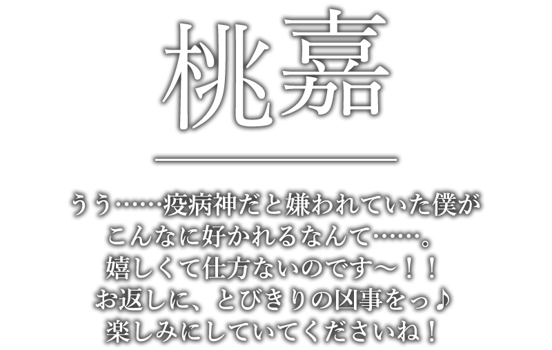 桃嘉「うう……疫病神だと嫌われていた僕がこんなに好かれるなんて……。嬉しくて仕方ないのです～！！お返しに、とびきりの凶事をっ♪楽しみにしていてくださいね！」