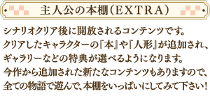 シナリオクリア後に解放されるコンテンツです。クリアしたキャラクターの『本』や『人形』が追加され、ギャラリーなどの特典が選べるようになります。今作から追加された新たなコンテンツもありますので、全ての物語で遊んで、本棚をいっぱいにしてみて下さい！