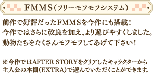 前作で好評だったＦＭＭＳを今作にも搭載！今作ではさらに改良を加え、より遊びやすくしました。動物たちをたくさんモフモフしてあげて下さい！