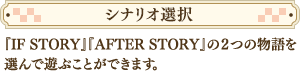 『IF STORY』『AFTER STORY』の２つの物語を選んで遊ぶことができます。