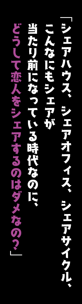 「シェアハウス、シェアオフィス、シェアサイクル、こんなにもシェアが当たり前になっている時代なのに、どうして恋人をシェアするのはダメなの？」