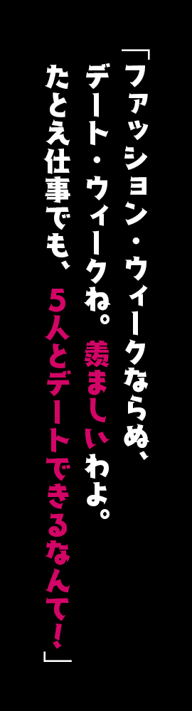 「ファッション・ウィークならぬ、デート・ウィークね。羨ましいわよ。たとえ仕事でも、５人とデートできるなんて！」