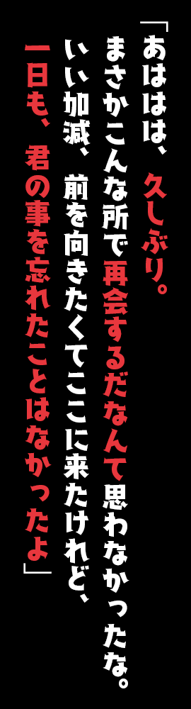 「あははは、久しぶり。まさかこんな所で再会するだなんて思わなかったな。いい加減、前を向きたくてここに来たけれど、一日も、君の事を忘れたことはなかったよ」