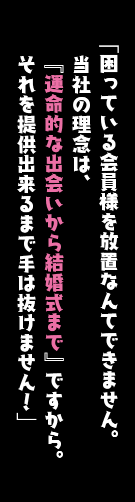 「困っている会員様を放置なんてできません。当社の理念は、『運命的な出会いから結婚式まで』ですから。それを提供出来るまで手は抜けません！」