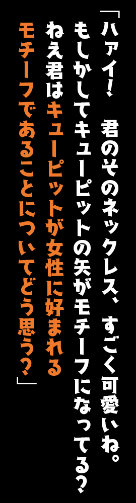 「ハァイ！　君のそのネックレス、すごく可愛いね。もしかしてキューピットの矢がモチーフになってる？ねえ君はキューピットが女性に好まれるモチーフであることについてどう思う？」