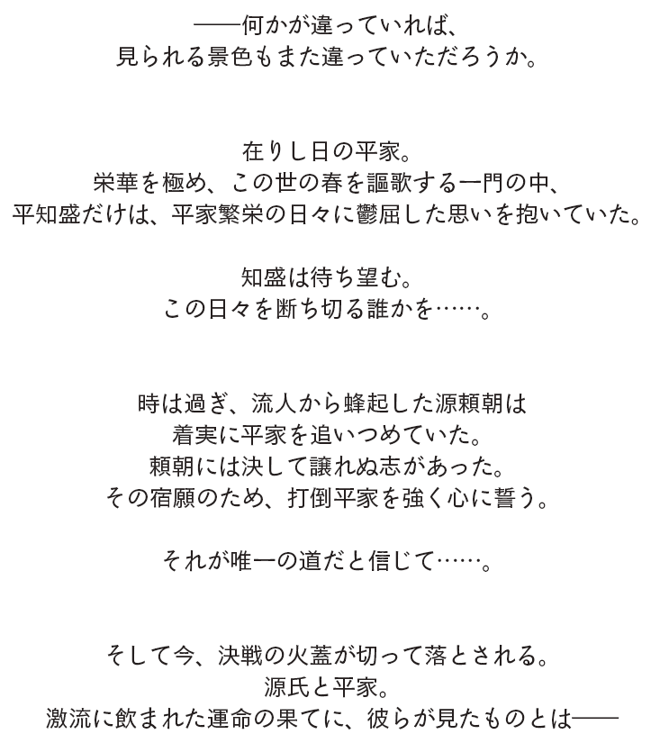 ――何かが違っていれば、見られる景色もまた違っていただろうか。在りし日の平家。栄華を極め、この世の春を謳歌する一門の中、平知盛だけは、平家繁栄の日々に鬱屈した思いを抱いていた。知盛は待ち望む。この日々を断ち切る誰かを……。時は過ぎ、流人から蜂起した源頼朝は着実に平家を追いつめていた。頼朝には決して譲れぬ志があった。その宿願のため、打倒平家を強く心に誓う。それが唯一の道だと信じて……。そして今、決戦の火蓋が切って落とされる。源氏と平家。激流に飲まれた運命の果てに、彼らが見たものとは――