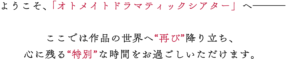 ようこそ、「オトメイトドラマティックシアター」へ―――ここでは作品の世界へ“再び”降り立ち、心に残る“特別”な時間をお過ごしいただけます。