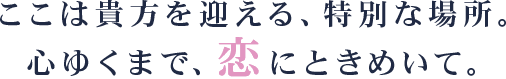 ここは貴方を迎える、特別な場所。心ゆくまで、恋にときめいて。