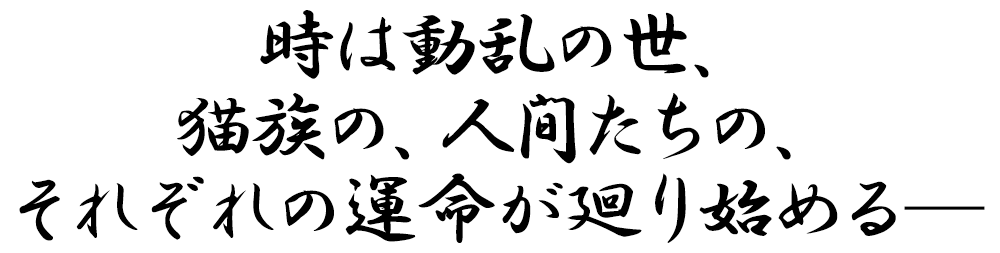 時は動乱の世、猫族の、人間たちの、それぞれの運命が廻り始める―