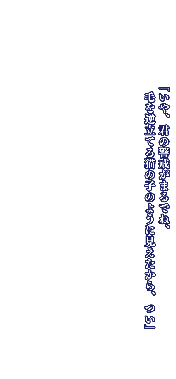 「いや、君の警戒がまるでね、毛を逆立てる猫の子のように見えたから、つい」