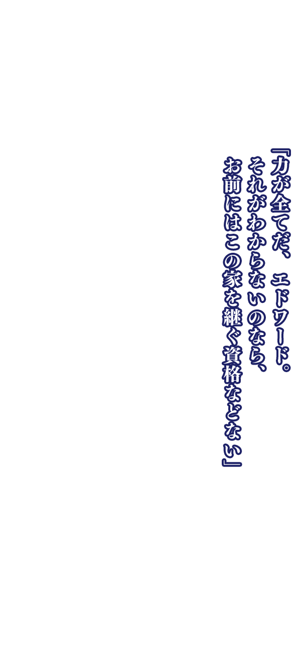 「力が全てだ、エドワード。それがわからないのなら、お前にはこの家を継ぐ資格などない」