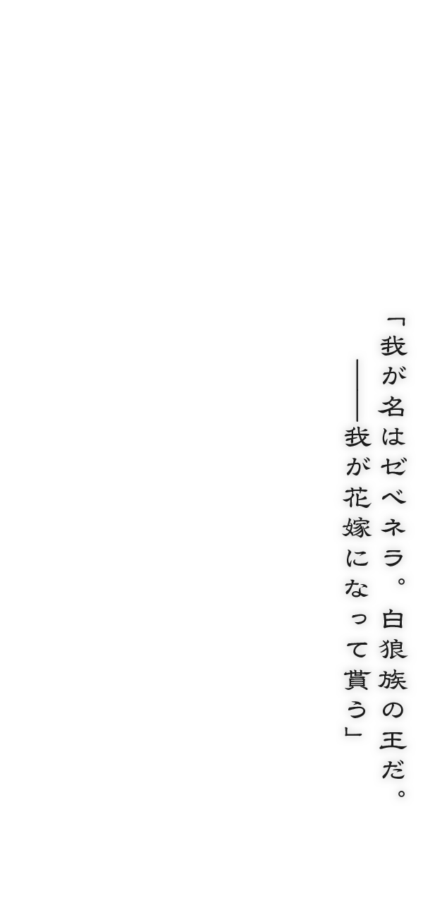 「我が名はゼベネラ。白狼族の王だ。――我が花嫁になって貰う」