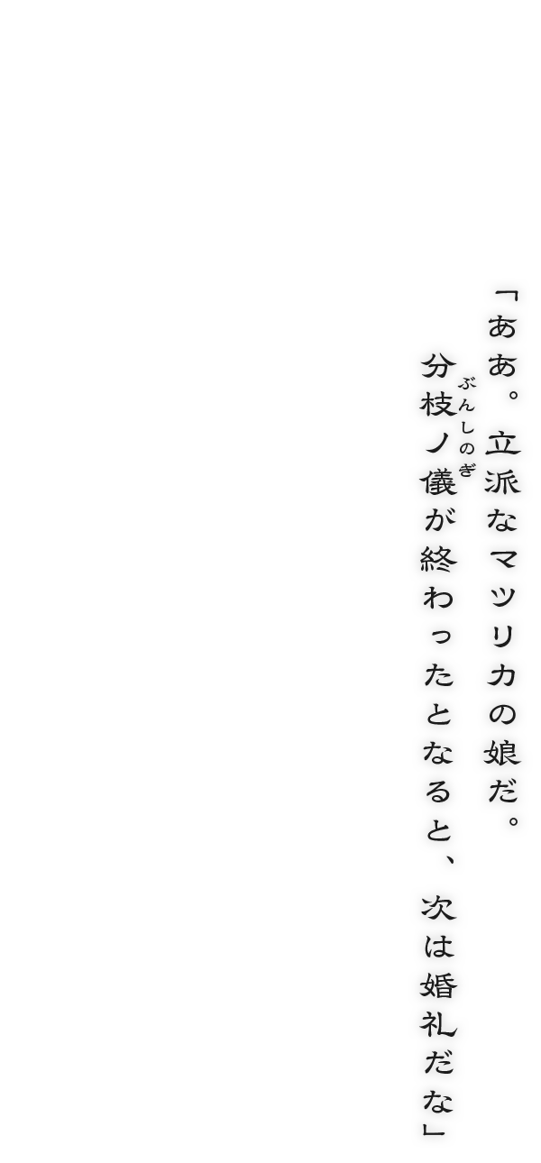 「ああ。立派なマツリカの娘だ。分枝ノ儀が終わったとなると、次は婚礼だな」