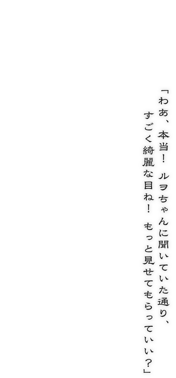 「わあ、本当！　ルヲちゃんに聞いていた通り、すごく綺麗な目ね！　もっと見せてもらっていい？」