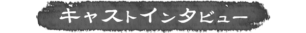 キャストインタビュー