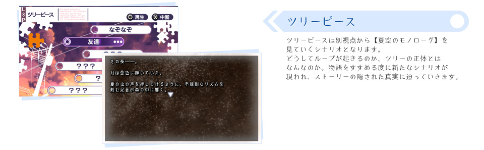 ■ツリーピース：ツリーピースは別視点から【夏空のモノローグ】を見ていくシナリオとなります。どうしてループが起きるのか、ツリーの正体とはなんなのか。物語をすすめる度に新たなシナリオが現われ、ストーリーの隠された真実に迫っていきます。