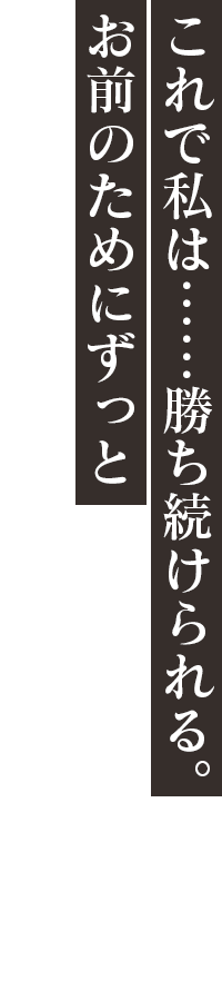 「これで私は……勝ち続けられる。お前のためにずっと」