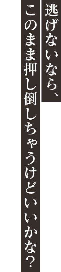 「逃げないなら、このまま押し倒しちゃうけどいいかな？」