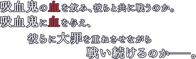 吸血鬼の血を飲み、彼らと共に戦うのか。吸血鬼に血を与え、彼らに大罪を重ねさせながら戦い続けるのか――。