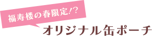 福寿楼の春限定！？ オリジナル缶ポーチ